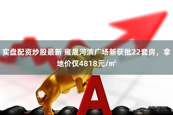 实盘配资炒股最新 雍晟河滨广场新获批22套房，拿地价仅4818元/㎡