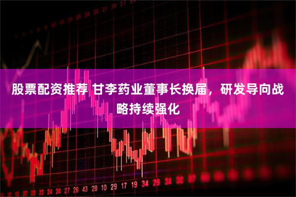 股票配资推荐 甘李药业董事长换届，研发导向战略持续强化