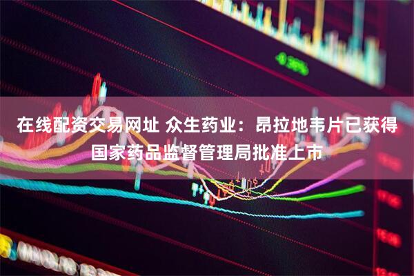 在线配资交易网址 众生药业：昂拉地韦片已获得国家药品监督管理局批准上市