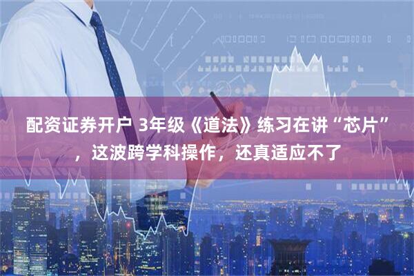 配资证券开户 3年级《道法》练习在讲“芯片”，这波跨学科操作，还真适应不了