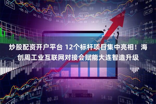 炒股配资开户平台 12个标杆项目集中亮相！海创周工业互联网对接会赋能大连智造升级