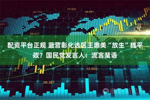 配资平台正规 蓝营彰化选区王惠美“放生”魏平政？国民党发言人：流言蜚语