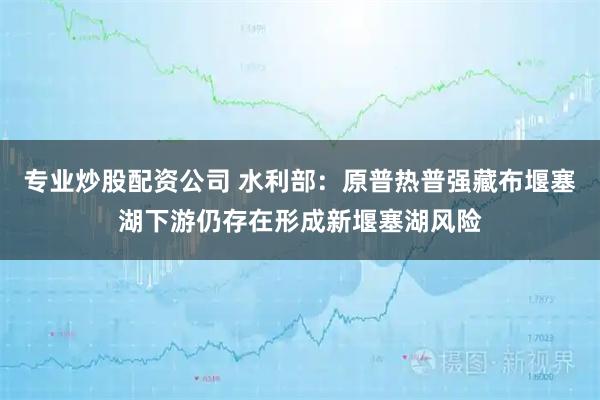 专业炒股配资公司 水利部：原普热普强藏布堰塞湖下游仍存在形成新堰塞湖风险